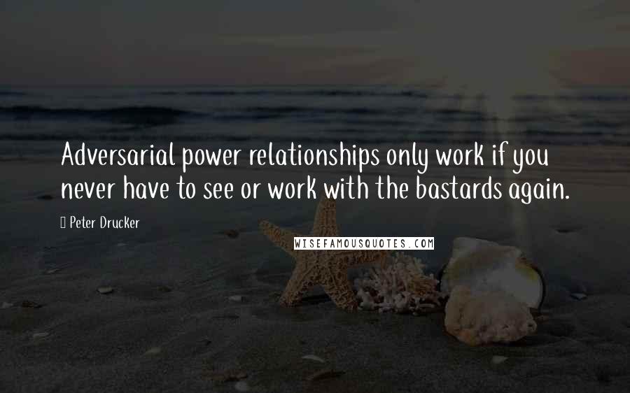Peter Drucker Quotes: Adversarial power relationships only work if you never have to see or work with the bastards again.