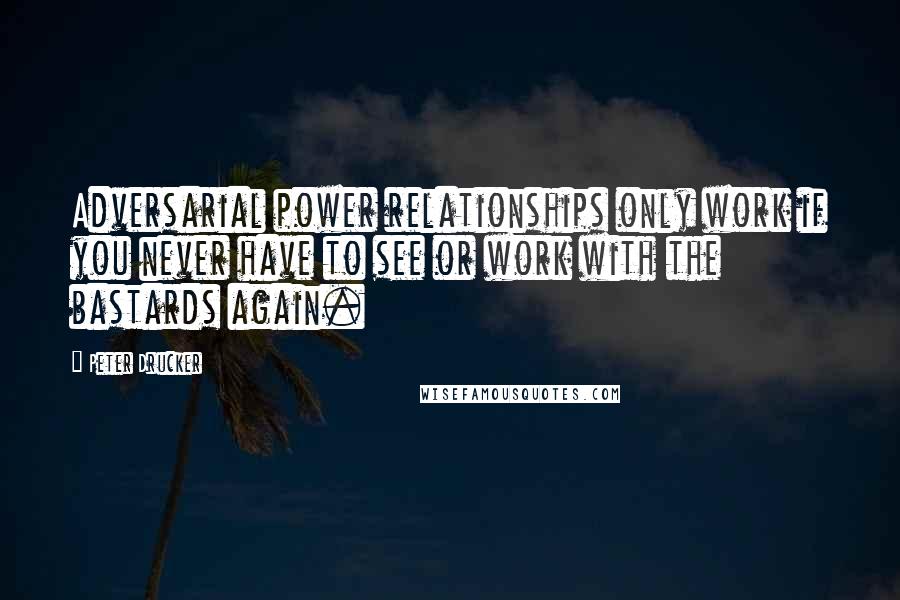 Peter Drucker Quotes: Adversarial power relationships only work if you never have to see or work with the bastards again.