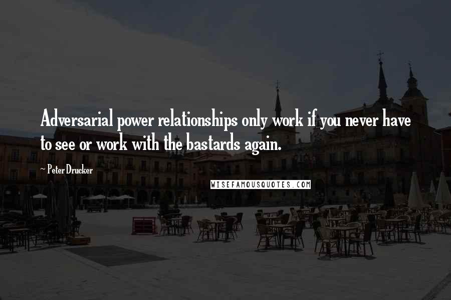 Peter Drucker Quotes: Adversarial power relationships only work if you never have to see or work with the bastards again.