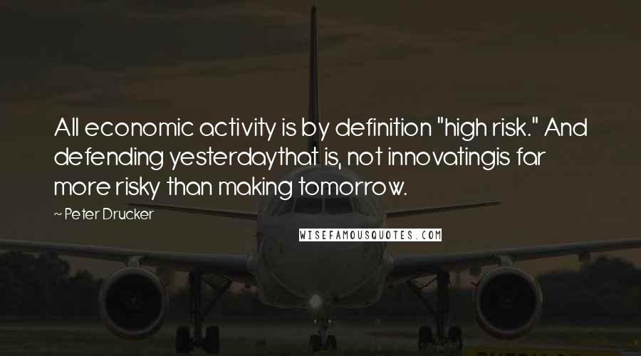 Peter Drucker Quotes: All economic activity is by definition "high risk." And defending yesterdaythat is, not innovatingis far more risky than making tomorrow.