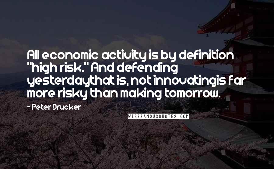 Peter Drucker Quotes: All economic activity is by definition "high risk." And defending yesterdaythat is, not innovatingis far more risky than making tomorrow.
