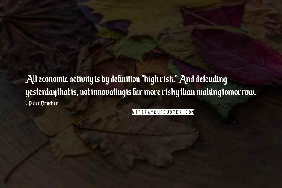 Peter Drucker Quotes: All economic activity is by definition "high risk." And defending yesterdaythat is, not innovatingis far more risky than making tomorrow.