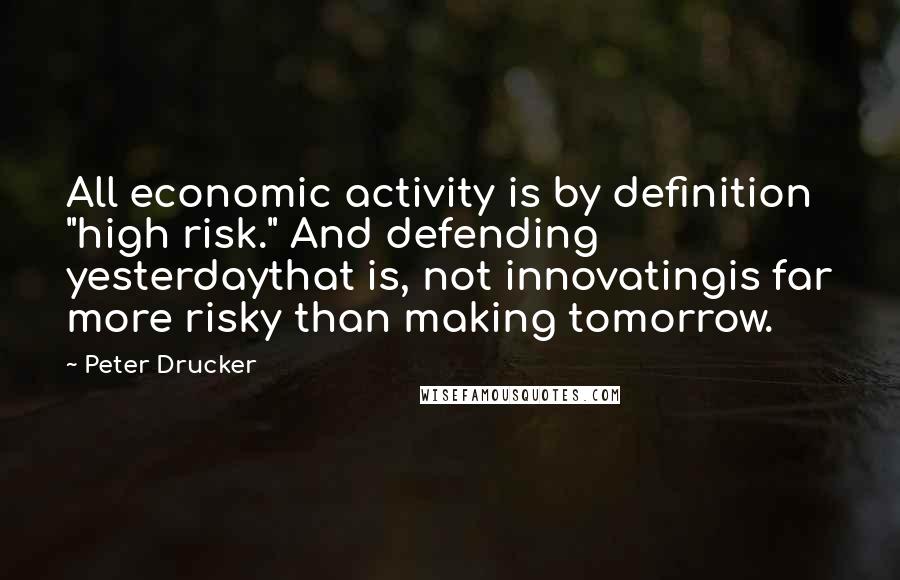 Peter Drucker Quotes: All economic activity is by definition "high risk." And defending yesterdaythat is, not innovatingis far more risky than making tomorrow.