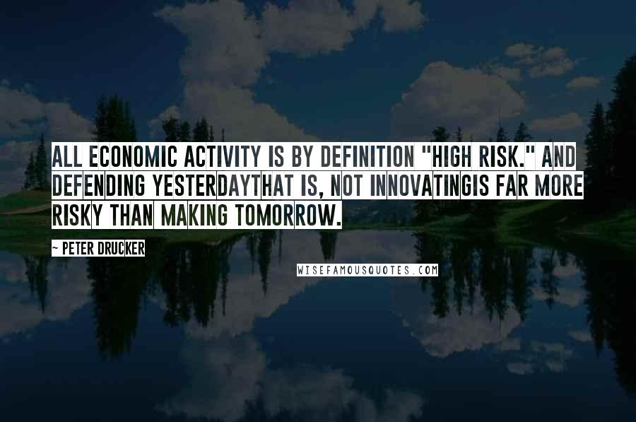 Peter Drucker Quotes: All economic activity is by definition "high risk." And defending yesterdaythat is, not innovatingis far more risky than making tomorrow.