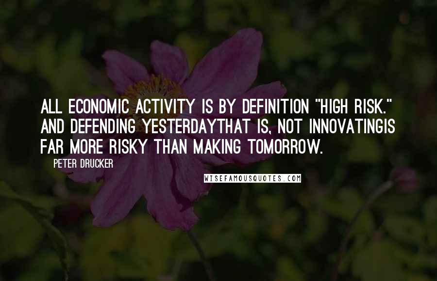 Peter Drucker Quotes: All economic activity is by definition "high risk." And defending yesterdaythat is, not innovatingis far more risky than making tomorrow.