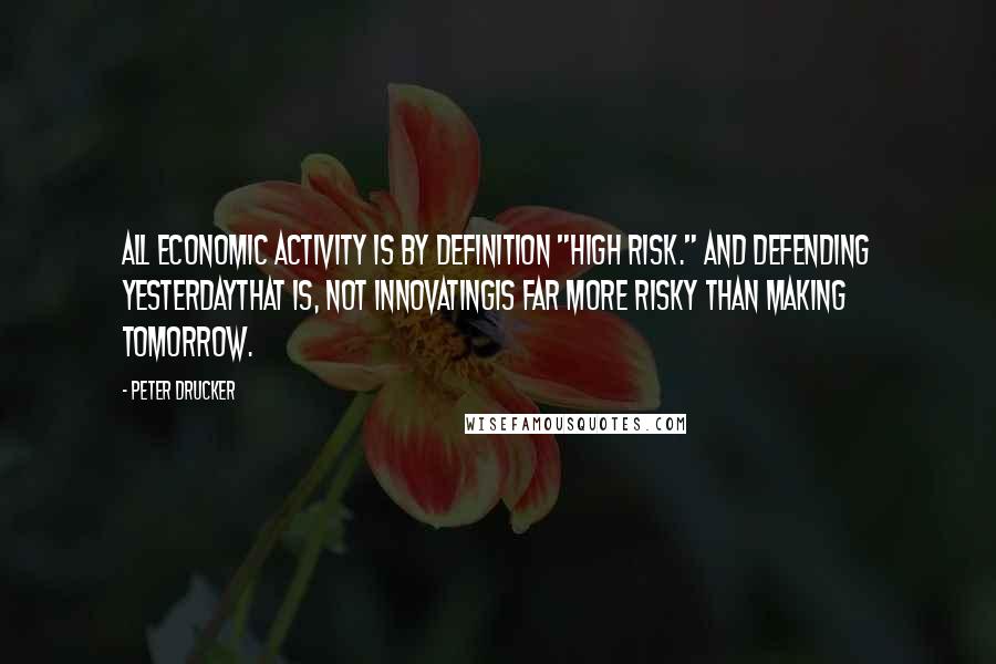 Peter Drucker Quotes: All economic activity is by definition "high risk." And defending yesterdaythat is, not innovatingis far more risky than making tomorrow.