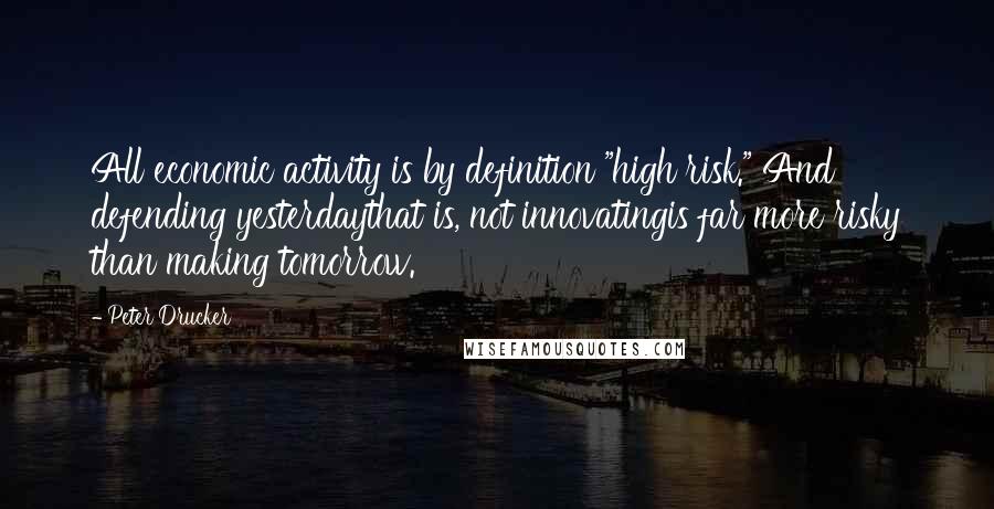 Peter Drucker Quotes: All economic activity is by definition "high risk." And defending yesterdaythat is, not innovatingis far more risky than making tomorrow.