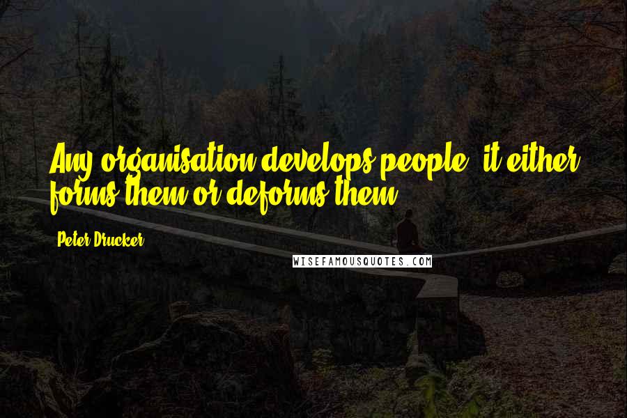 Peter Drucker Quotes: Any organisation develops people; it either forms them or deforms them.