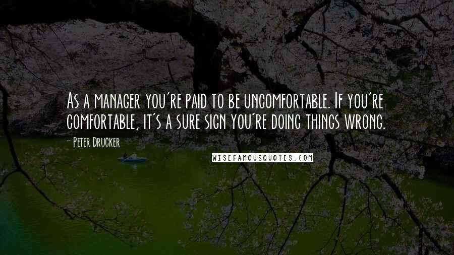 Peter Drucker Quotes: As a manager you're paid to be uncomfortable. If you're comfortable, it's a sure sign you're doing things wrong.