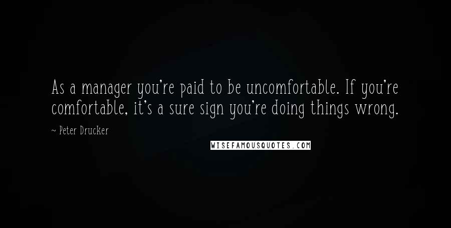 Peter Drucker Quotes: As a manager you're paid to be uncomfortable. If you're comfortable, it's a sure sign you're doing things wrong.