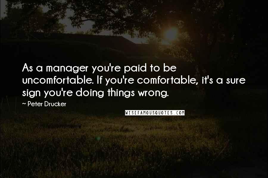 Peter Drucker Quotes: As a manager you're paid to be uncomfortable. If you're comfortable, it's a sure sign you're doing things wrong.