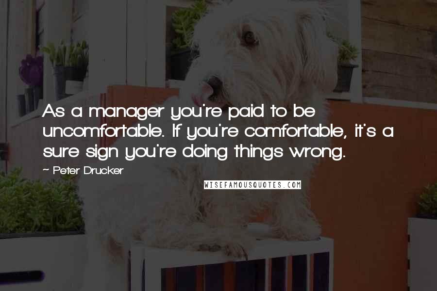 Peter Drucker Quotes: As a manager you're paid to be uncomfortable. If you're comfortable, it's a sure sign you're doing things wrong.