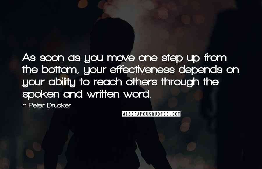 Peter Drucker Quotes: As soon as you move one step up from the bottom, your effectiveness depends on your ability to reach others through the spoken and written word.