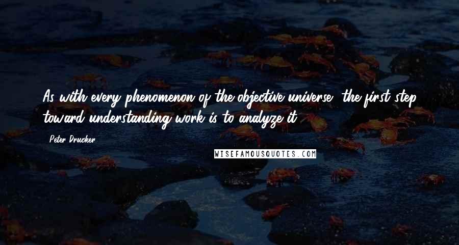 Peter Drucker Quotes: As with every phenomenon of the objective universe, the first step toward understanding work is to analyze it.