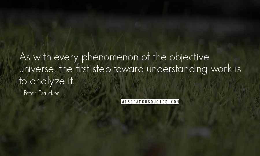 Peter Drucker Quotes: As with every phenomenon of the objective universe, the first step toward understanding work is to analyze it.