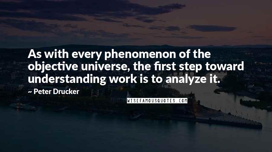 Peter Drucker Quotes: As with every phenomenon of the objective universe, the first step toward understanding work is to analyze it.