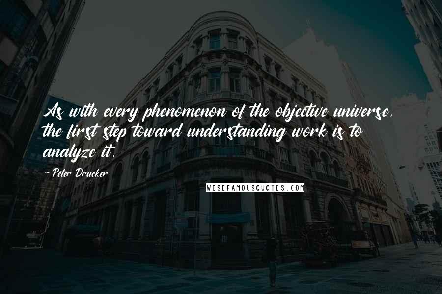 Peter Drucker Quotes: As with every phenomenon of the objective universe, the first step toward understanding work is to analyze it.