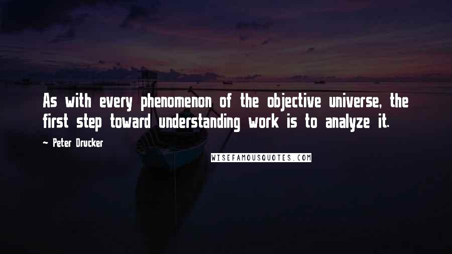 Peter Drucker Quotes: As with every phenomenon of the objective universe, the first step toward understanding work is to analyze it.