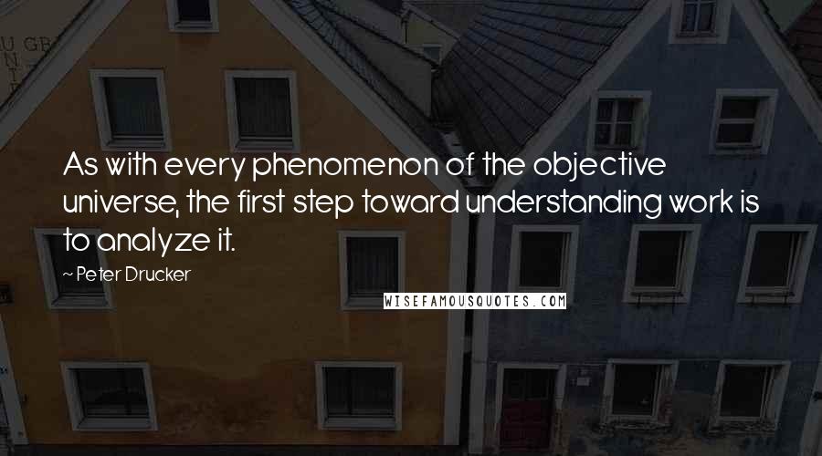 Peter Drucker Quotes: As with every phenomenon of the objective universe, the first step toward understanding work is to analyze it.