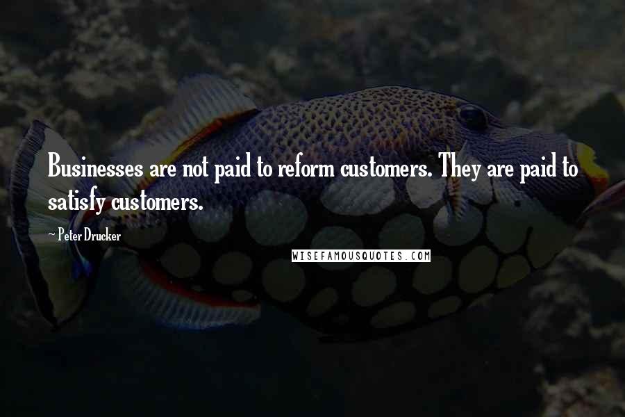 Peter Drucker Quotes: Businesses are not paid to reform customers. They are paid to satisfy customers.