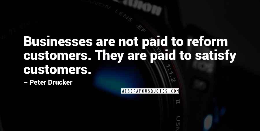Peter Drucker Quotes: Businesses are not paid to reform customers. They are paid to satisfy customers.