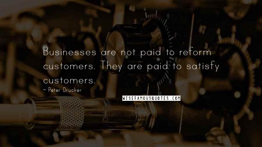 Peter Drucker Quotes: Businesses are not paid to reform customers. They are paid to satisfy customers.