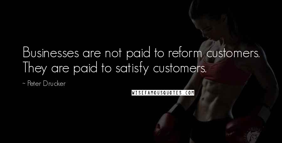 Peter Drucker Quotes: Businesses are not paid to reform customers. They are paid to satisfy customers.