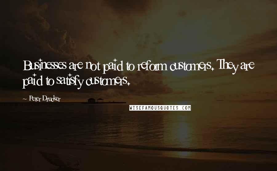 Peter Drucker Quotes: Businesses are not paid to reform customers. They are paid to satisfy customers.