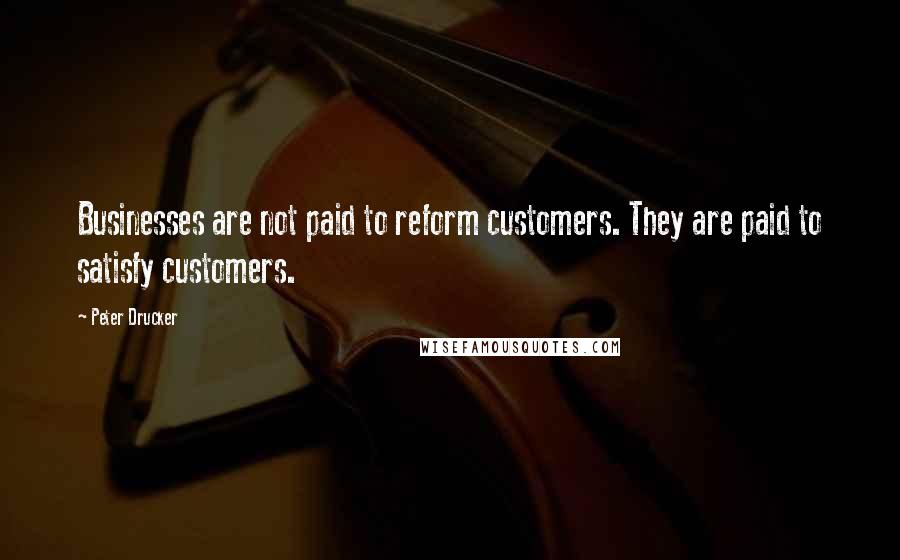 Peter Drucker Quotes: Businesses are not paid to reform customers. They are paid to satisfy customers.