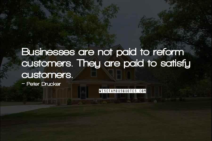 Peter Drucker Quotes: Businesses are not paid to reform customers. They are paid to satisfy customers.