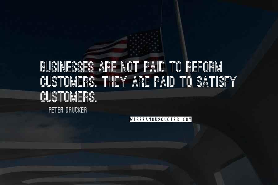 Peter Drucker Quotes: Businesses are not paid to reform customers. They are paid to satisfy customers.