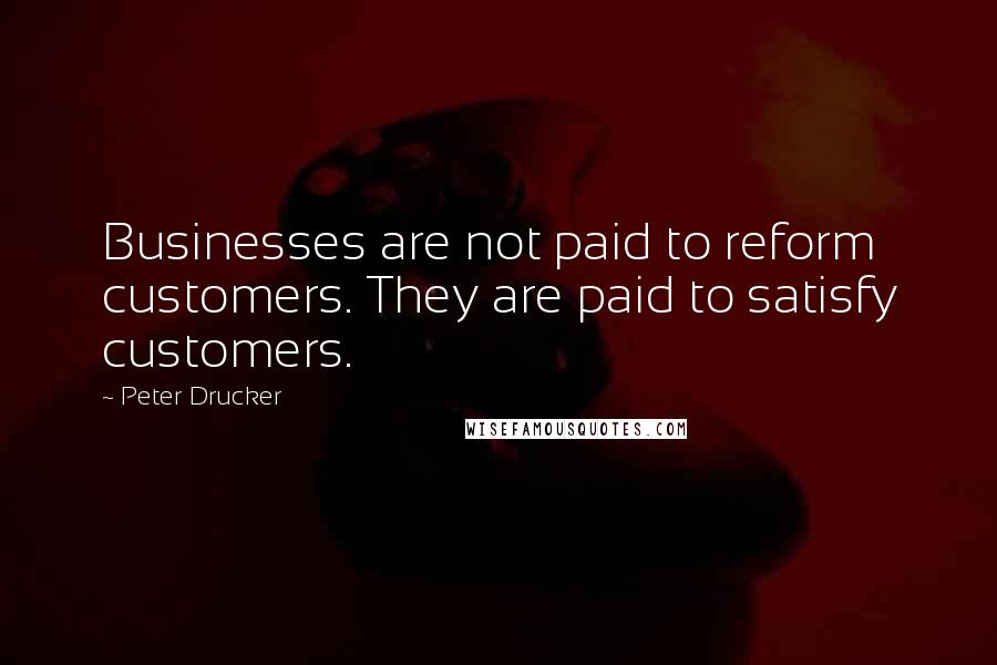 Peter Drucker Quotes: Businesses are not paid to reform customers. They are paid to satisfy customers.