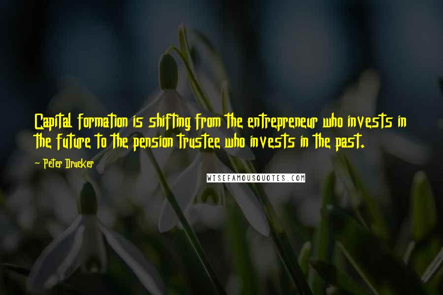 Peter Drucker Quotes: Capital formation is shifting from the entrepreneur who invests in the future to the pension trustee who invests in the past.