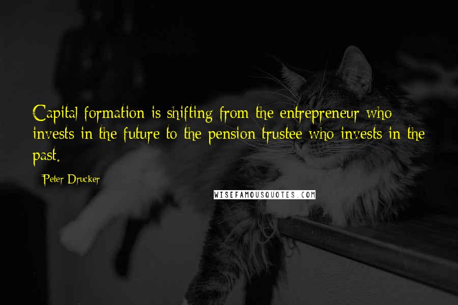 Peter Drucker Quotes: Capital formation is shifting from the entrepreneur who invests in the future to the pension trustee who invests in the past.