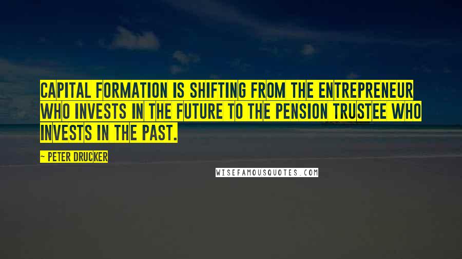 Peter Drucker Quotes: Capital formation is shifting from the entrepreneur who invests in the future to the pension trustee who invests in the past.