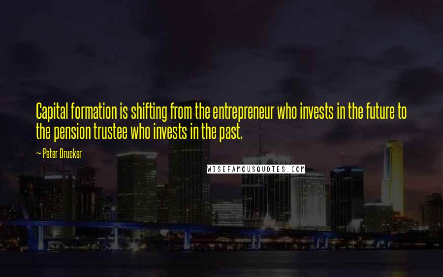 Peter Drucker Quotes: Capital formation is shifting from the entrepreneur who invests in the future to the pension trustee who invests in the past.