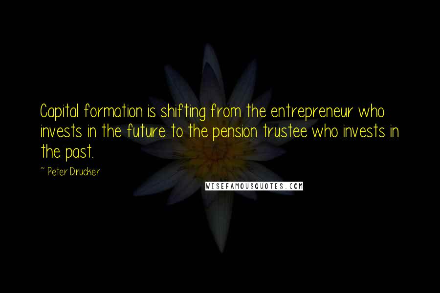 Peter Drucker Quotes: Capital formation is shifting from the entrepreneur who invests in the future to the pension trustee who invests in the past.