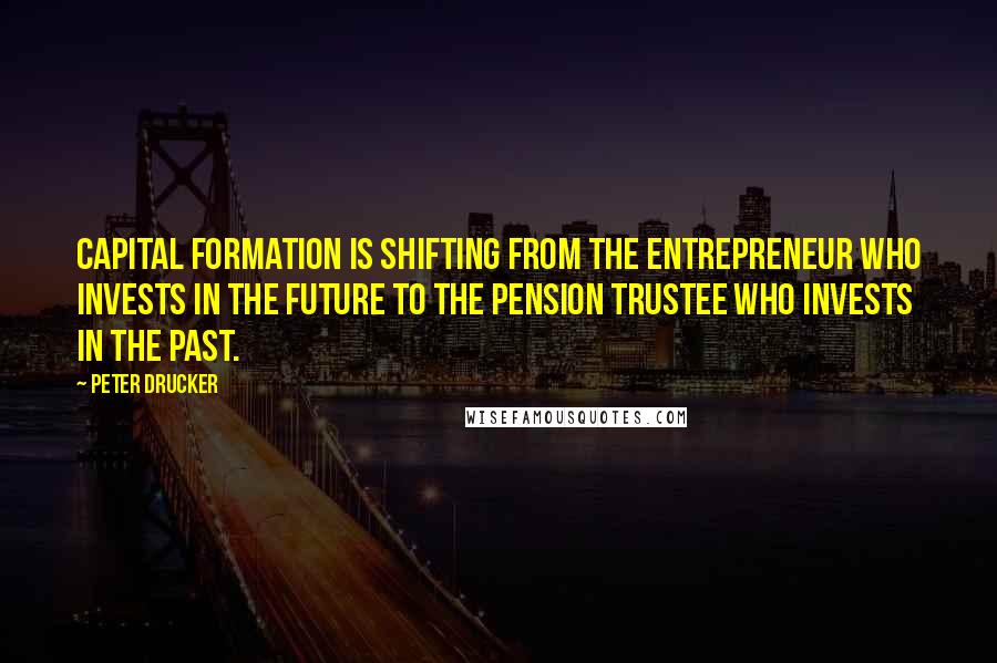 Peter Drucker Quotes: Capital formation is shifting from the entrepreneur who invests in the future to the pension trustee who invests in the past.