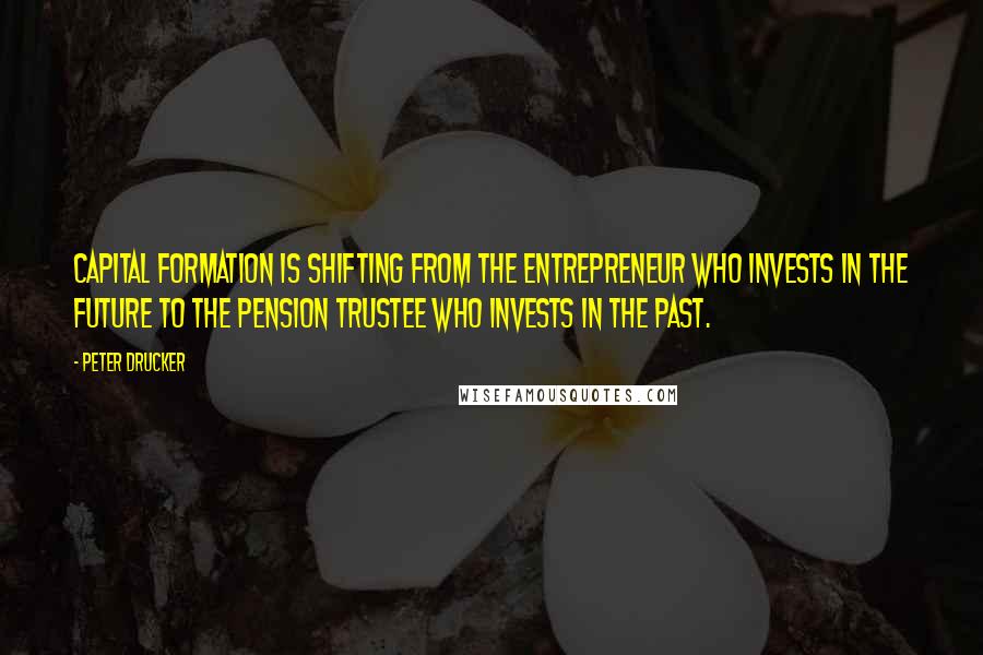 Peter Drucker Quotes: Capital formation is shifting from the entrepreneur who invests in the future to the pension trustee who invests in the past.