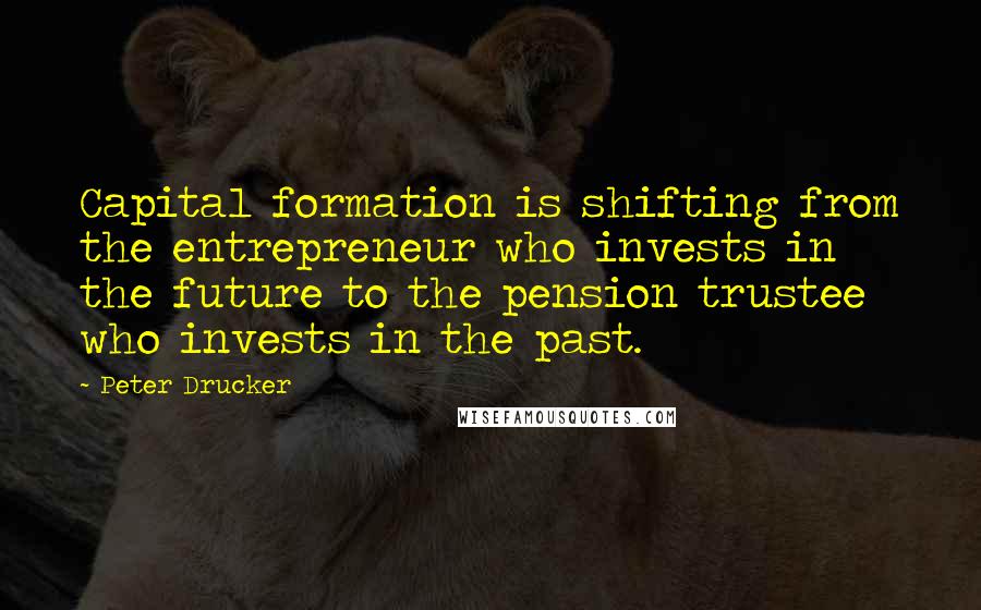 Peter Drucker Quotes: Capital formation is shifting from the entrepreneur who invests in the future to the pension trustee who invests in the past.