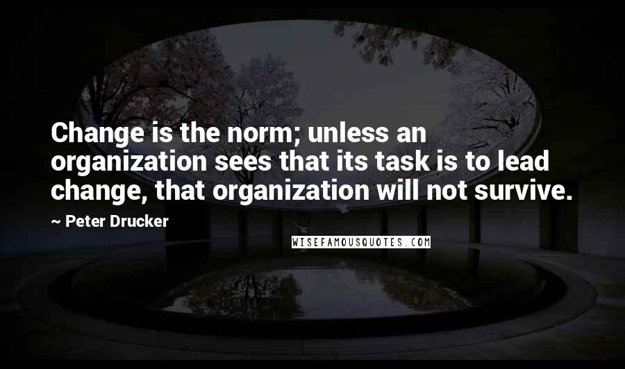 Peter Drucker Quotes: Change is the norm; unless an organization sees that its task is to lead change, that organization will not survive.