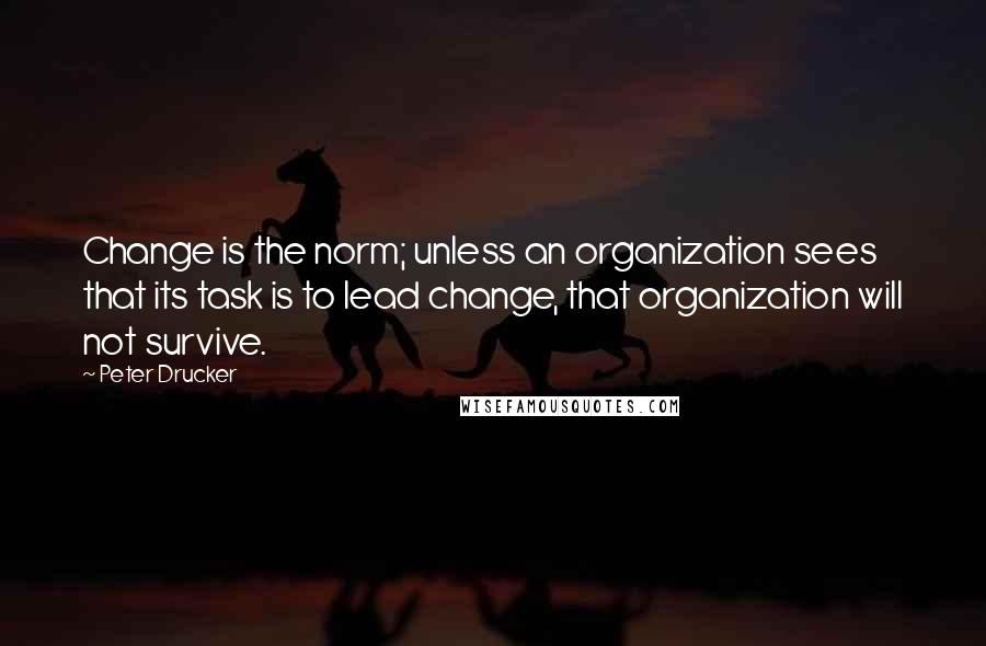 Peter Drucker Quotes: Change is the norm; unless an organization sees that its task is to lead change, that organization will not survive.