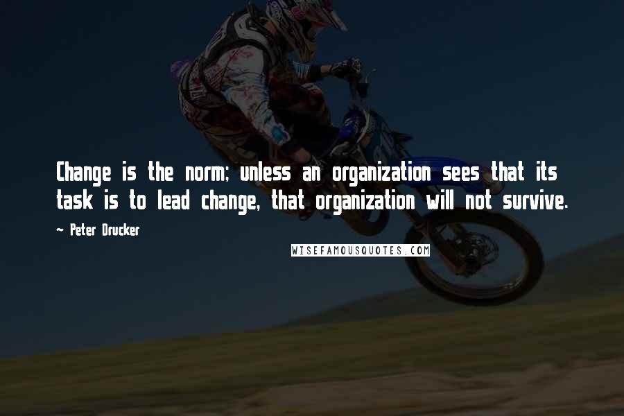 Peter Drucker Quotes: Change is the norm; unless an organization sees that its task is to lead change, that organization will not survive.