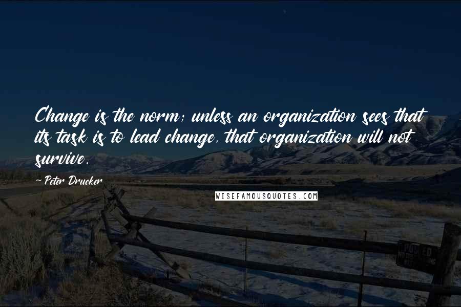 Peter Drucker Quotes: Change is the norm; unless an organization sees that its task is to lead change, that organization will not survive.