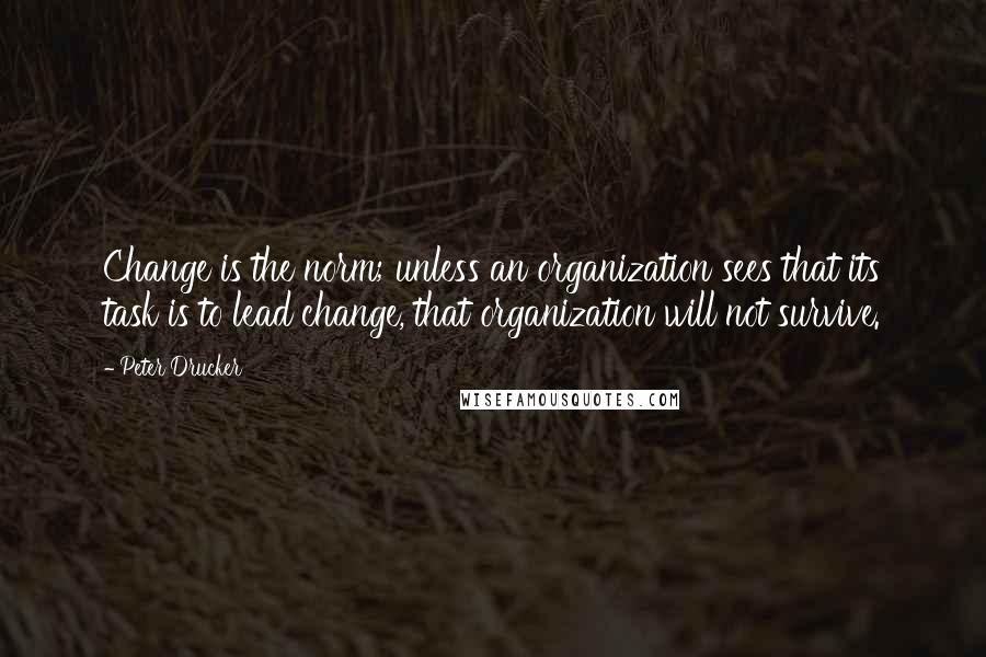 Peter Drucker Quotes: Change is the norm; unless an organization sees that its task is to lead change, that organization will not survive.