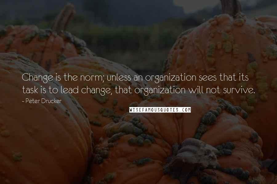 Peter Drucker Quotes: Change is the norm; unless an organization sees that its task is to lead change, that organization will not survive.