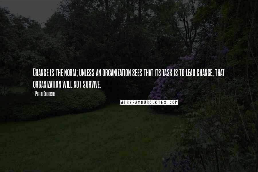 Peter Drucker Quotes: Change is the norm; unless an organization sees that its task is to lead change, that organization will not survive.