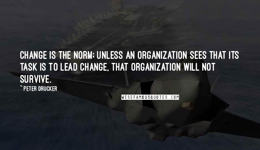 Peter Drucker Quotes: Change is the norm; unless an organization sees that its task is to lead change, that organization will not survive.