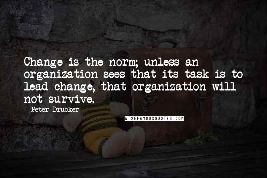 Peter Drucker Quotes: Change is the norm; unless an organization sees that its task is to lead change, that organization will not survive.