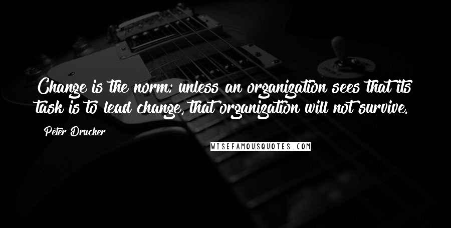 Peter Drucker Quotes: Change is the norm; unless an organization sees that its task is to lead change, that organization will not survive.